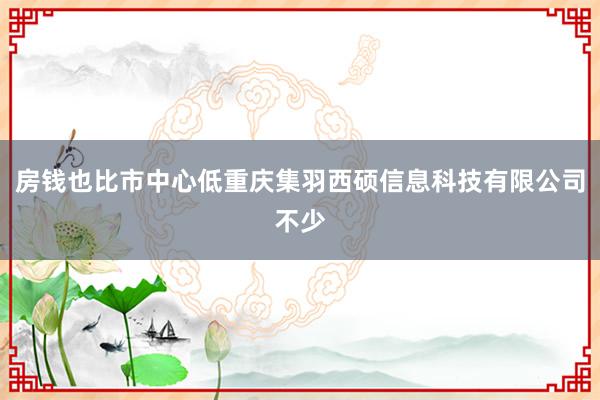 房钱也比市中心低重庆集羽西硕信息科技有限公司不少